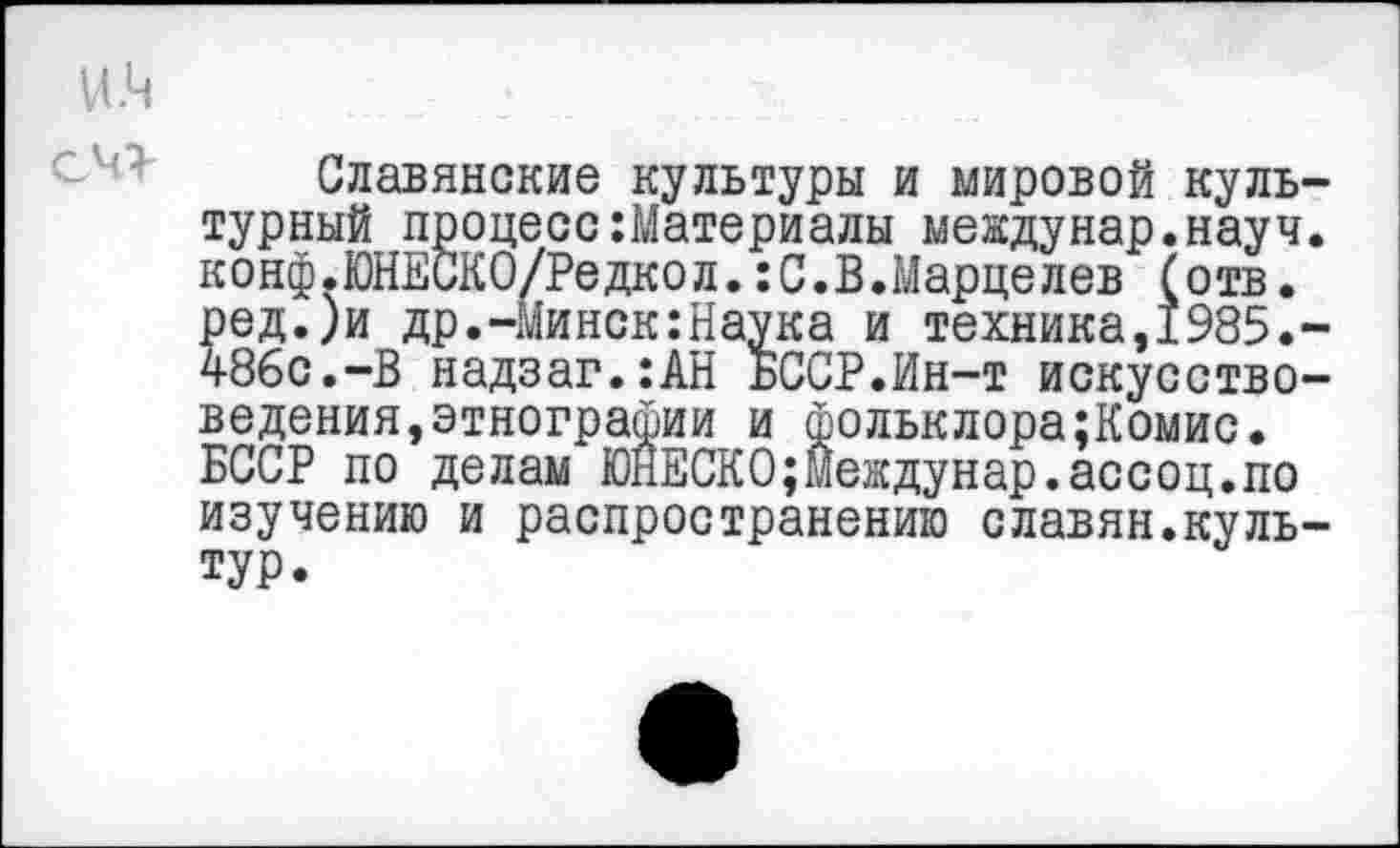 ﻿И.Ц
Славянские культуры и мировой культурный процесс Материалы междунар.науч. конф.ЮНЕСКО/Редкол.:С.В.Марцелев (отв. ред.)и др.-Минск:Наука и техника,1985.-486с.-В надзаг.:АН БССР.Ин-т искусствоведения, этнографии и фольклора;Комис. БССР по делам ЮНЕСКО;Междунар.ассоц.по изучению и распространению славян.культур.